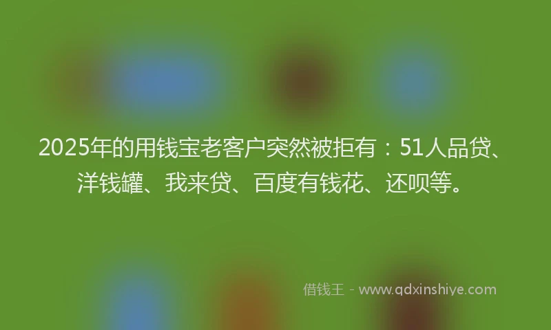 2025年的用钱宝老客户突然被拒有：51人品贷、洋钱罐、我来贷、百度有钱花、还呗等。