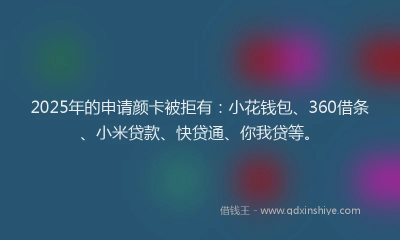 2025年的申请颜卡被拒有：小花钱包、360借条、小米贷款、快贷通、你我贷等。
