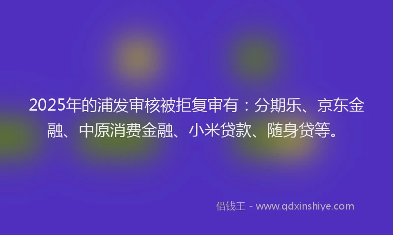 2025年的浦发审核被拒复审有：分期乐、京东金融、中原消费金融、小米贷款、随身贷等。
