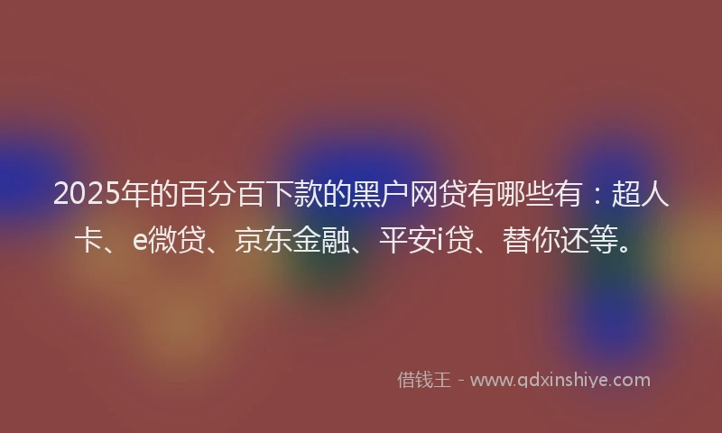 2025年的百分百下款的黑户网贷有哪些有：超人卡、e微贷、京东金融、平安i贷、替你还等。