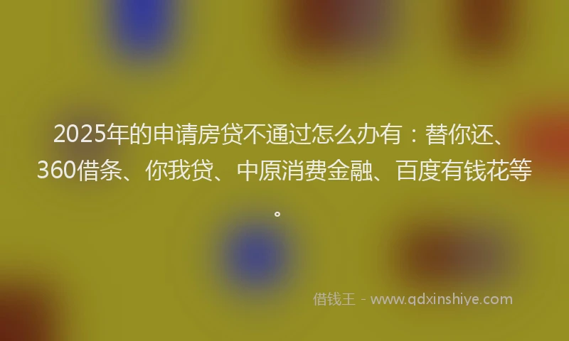 2025年的申请房贷不通过怎么办有：替你还、360借条、你我贷、中原消费金融、百度有钱花等。