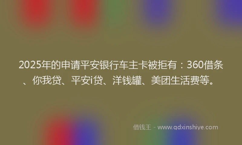 2025年的申请平安银行车主卡被拒有：360借条、你我贷、平安i贷、洋钱罐、美团生活费等。