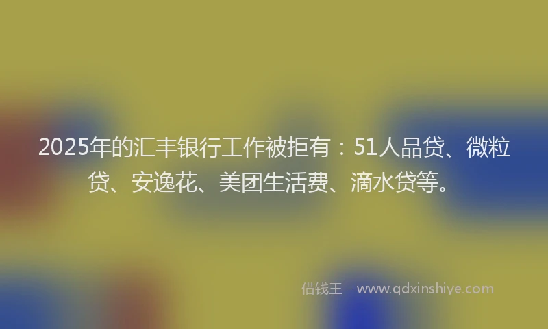 2025年的汇丰银行工作被拒有：51人品贷、微粒贷、安逸花、美团生活费、滴水贷等。