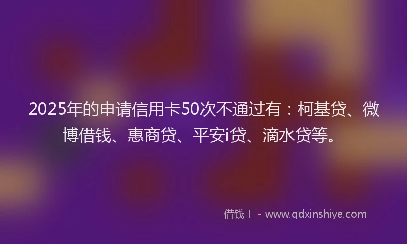 2025年的申请信用卡50次不通过有：柯基贷、微博借钱、惠商贷、平安i贷、滴水贷等。