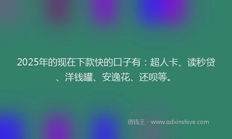 2025年的现在下款快的口子有：超人卡、读秒贷、洋钱罐、安逸花、还呗等。
