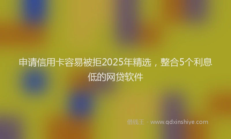申请信用卡容易被拒2025年精选，整合5个利息低的网贷软件