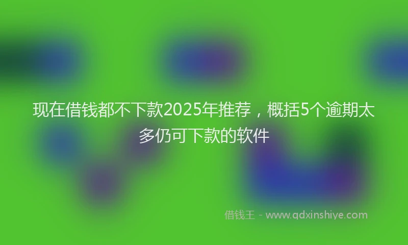 现在借钱都不下款2025年推荐，概括5个逾期太多仍可下款的软件