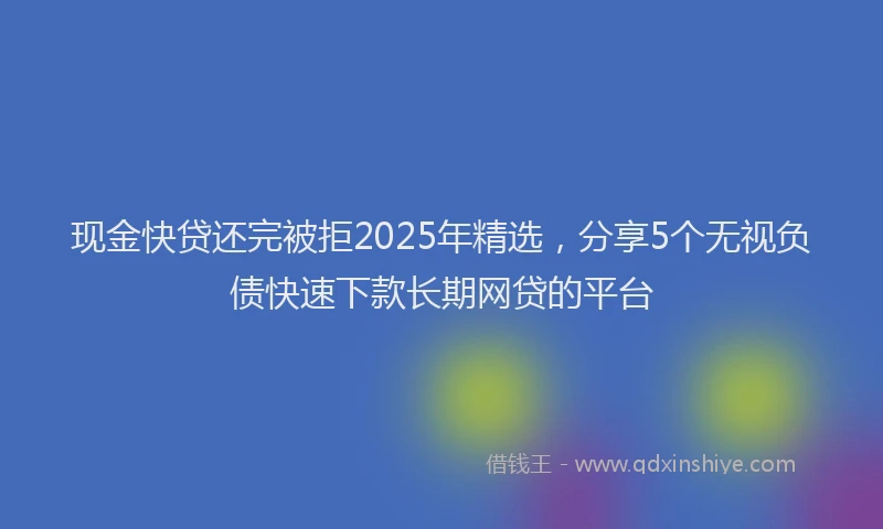 现金快贷还完被拒2025年精选，分享5个无视负债快速下款长期网贷的平台