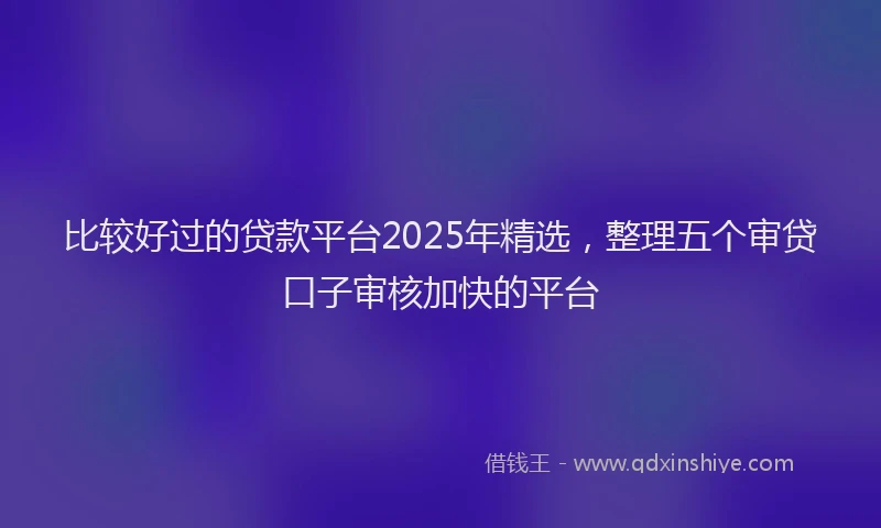比较好过的贷款平台2025年精选，整理五个审贷口子审核加快的平台