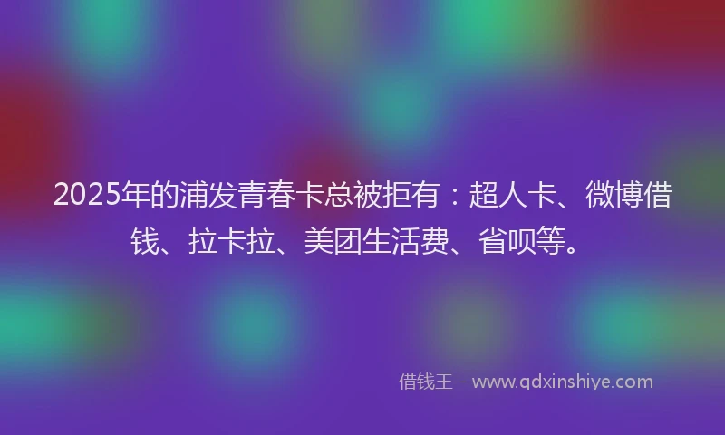 2025年的浦发青春卡总被拒有：超人卡、微博借钱、拉卡拉、美团生活费、省呗等。