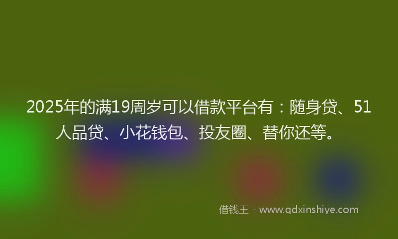 2025年的满19周岁可以借款平台有：随身贷、51人品贷、小花钱包、投友圈、替你还等。