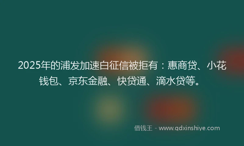 2025年的浦发加速白征信被拒有：惠商贷、小花钱包、京东金融、快贷通、滴水贷等。