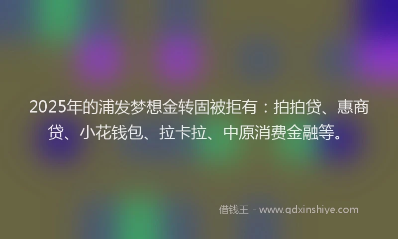 2025年的浦发梦想金转固被拒有：拍拍贷、惠商贷、小花钱包、拉卡拉、中原消费金融等。