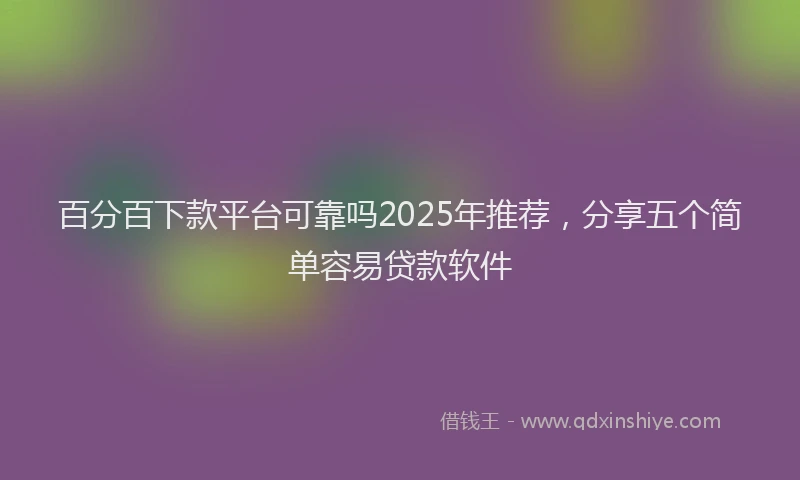 百分百下款平台可靠吗2025年推荐，分享五个简单容易贷款软件