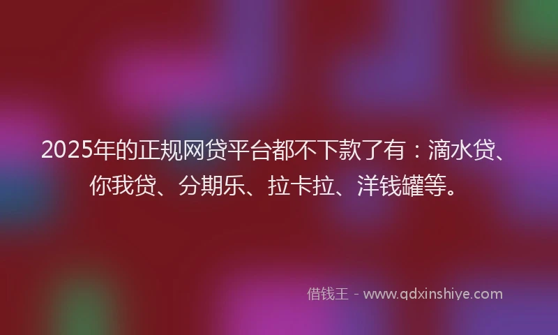 2025年的正规网贷平台都不下款了有：滴水贷、你我贷、分期乐、拉卡拉、洋钱罐等。
