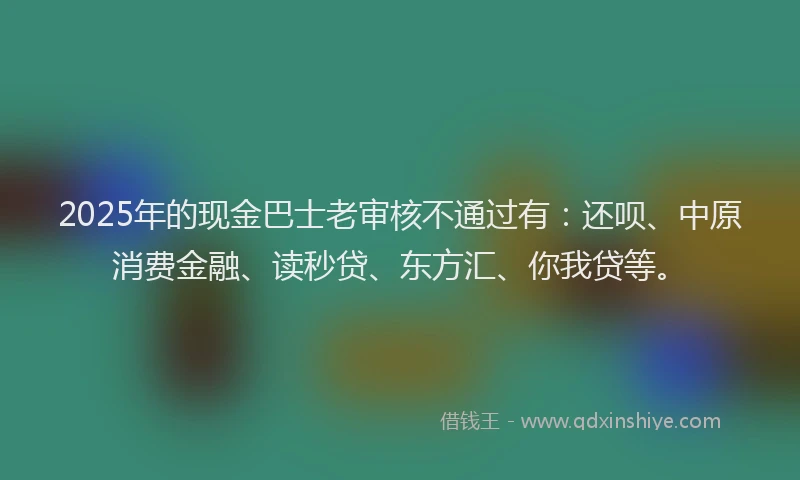 2025年的现金巴士老审核不通过有：还呗、中原消费金融、读秒贷、东方汇、你我贷等。