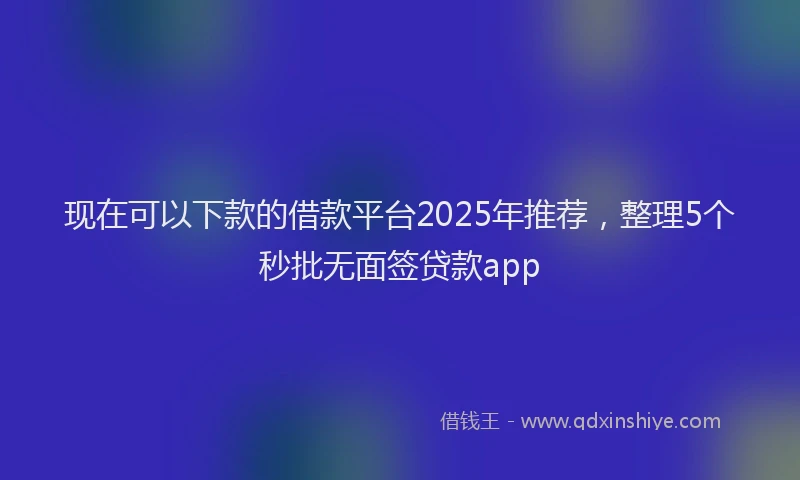现在可以下款的借款平台2025年推荐，整理5个秒批无面签贷款app