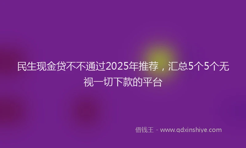 民生现金贷不不通过2025年推荐，汇总5个5个无视一切下款的平台