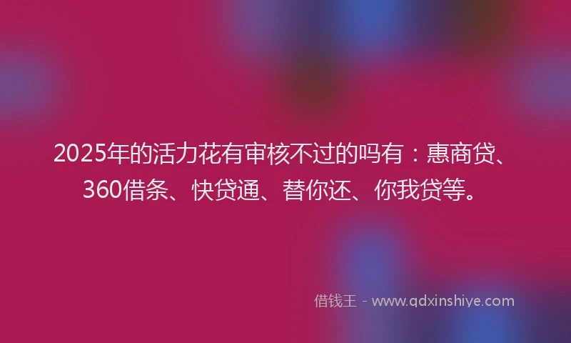 2025年的活力花有审核不过的吗有：惠商贷、360借条、快贷通、替你还、你我贷等。