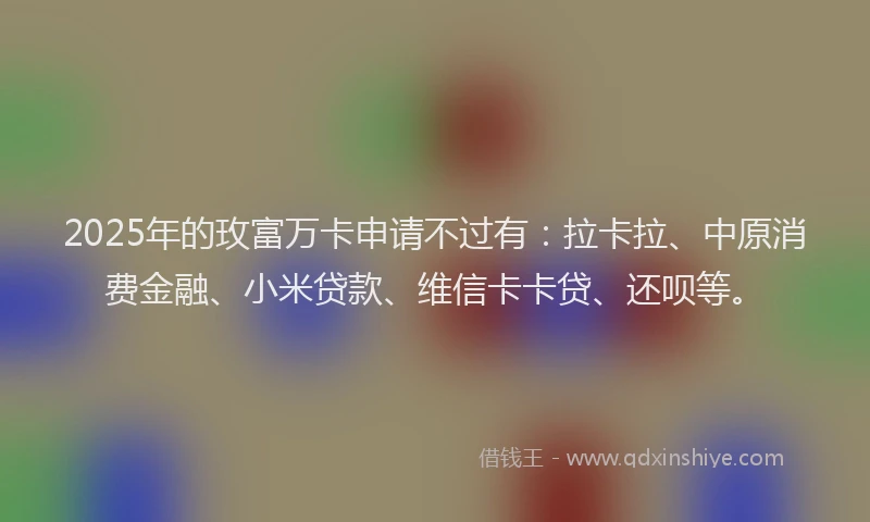 2025年的玫富万卡申请不过有：拉卡拉、中原消费金融、小米贷款、维信卡卡贷、还呗等。