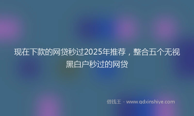 现在下款的网贷秒过2025年推荐，整合五个无视黑白户秒过的网贷
