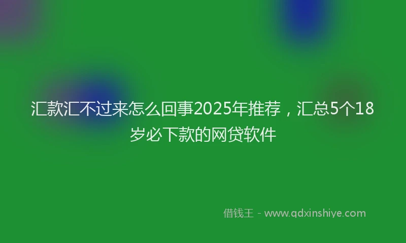汇款汇不过来怎么回事2025年推荐，汇总5个18岁必下款的网贷软件