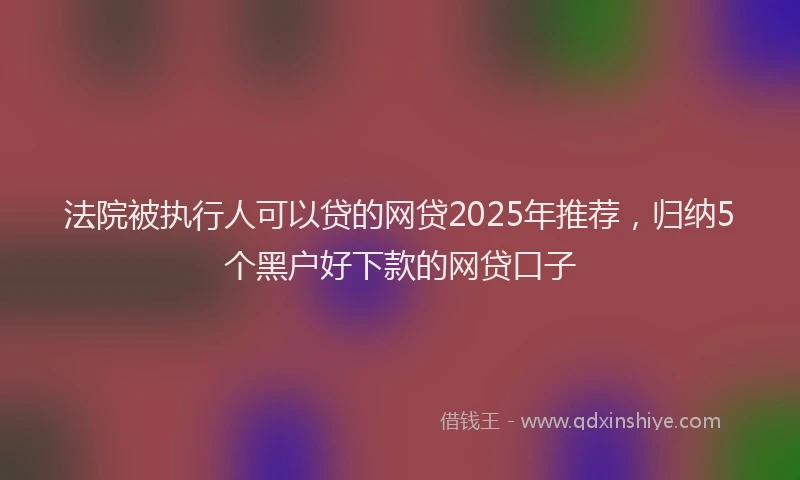 法院被执行人可以贷的网贷2025年推荐，归纳5个黑户好下款的网贷口子