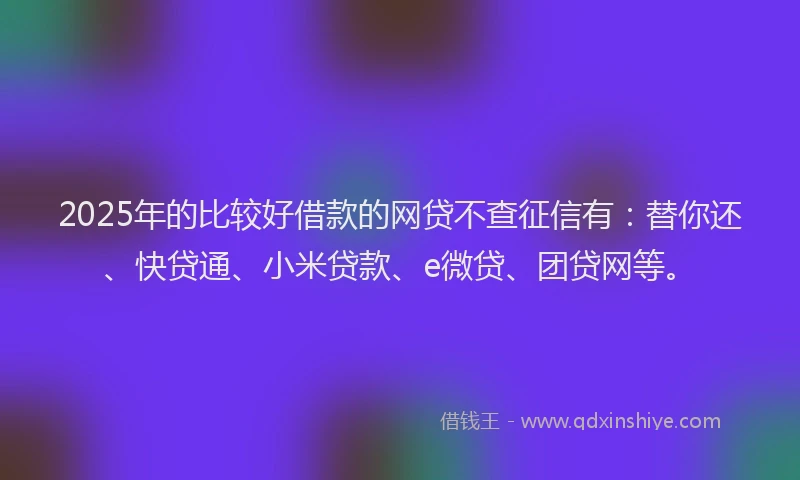2025年的比较好借款的网贷不查征信有：替你还、快贷通、小米贷款、e微贷、团贷网等。