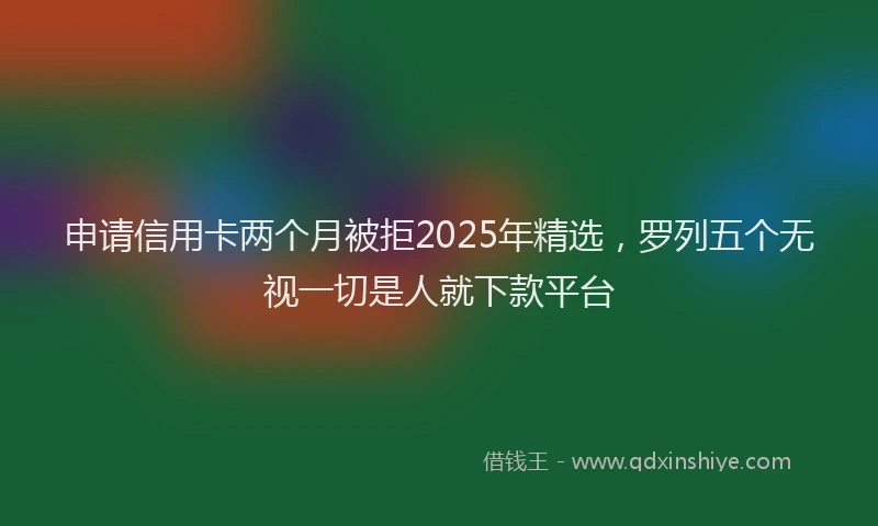 申请信用卡两个月被拒2025年精选，罗列五个无视一切是人就下款平台