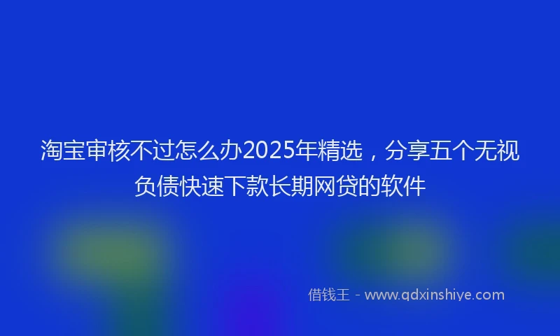 淘宝审核不过怎么办2025年精选，分享五个无视负债快速下款长期网贷的软件