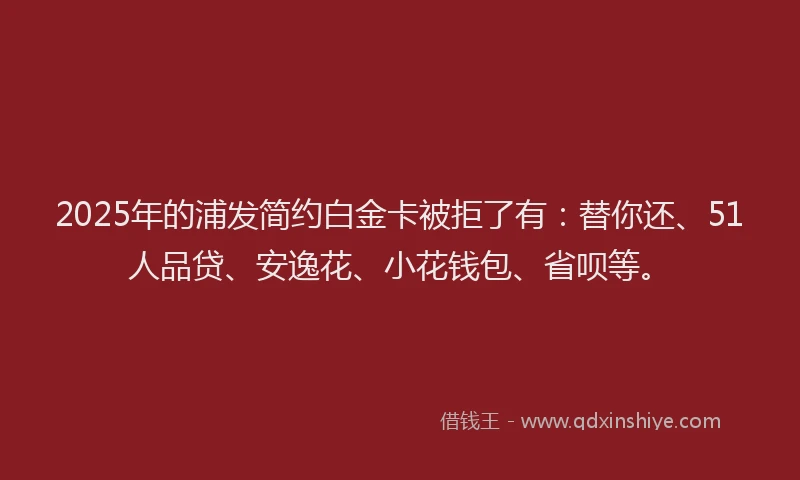 2025年的浦发简约白金卡被拒了有：替你还、51人品贷、安逸花、小花钱包、省呗等。