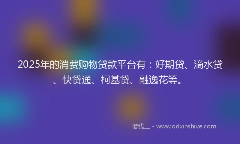 2025年的消费购物贷款平台有：好期贷、滴水贷、快贷通、柯基贷、融逸花等。