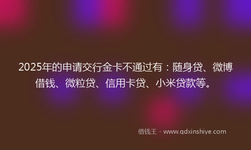 2025年的申请交行金卡不通过有：随身贷、微博借钱、微粒贷、信用卡贷、小米贷款等。