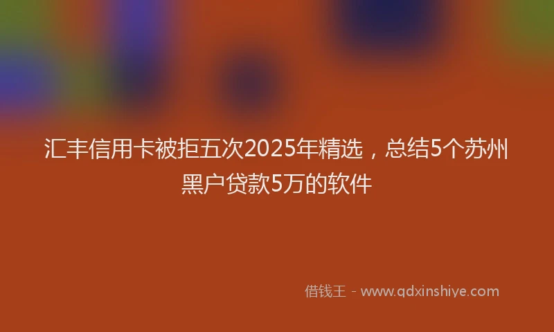 汇丰信用卡被拒五次2025年精选，总结5个苏州黑户贷款5万的软件