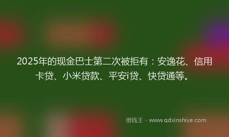 2025年的现金巴士第二次被拒有：安逸花、信用卡贷、小米贷款、平安i贷、快贷通等。
