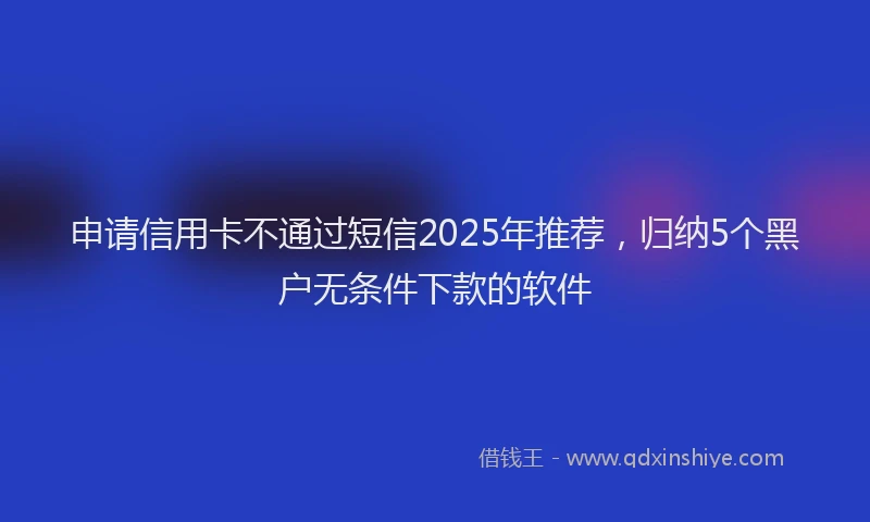 申请信用卡不通过短信2025年推荐，归纳5个黑户无条件下款的软件