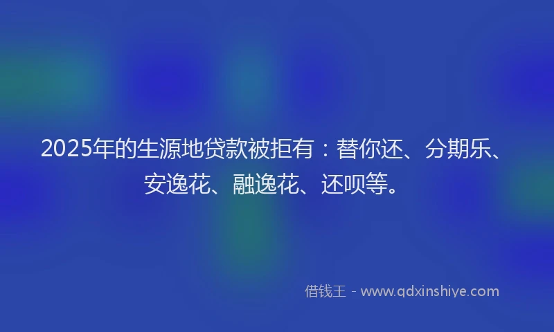 2025年的生源地贷款被拒有：替你还、分期乐、安逸花、融逸花、还呗等。