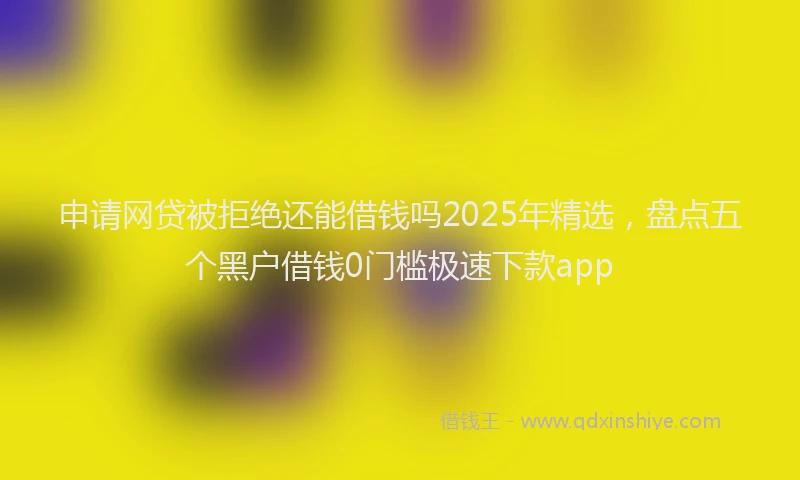 申请网贷被拒绝还能借钱吗2025年精选，盘点五个黑户借钱0门槛极速下款app