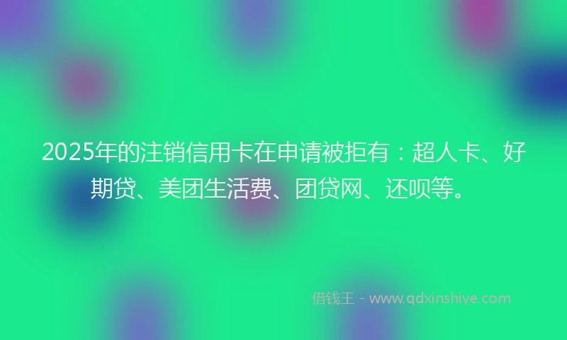 2025年的注销信用卡在申请被拒有：超人卡、好期贷、美团生活费、团贷网、还呗等。