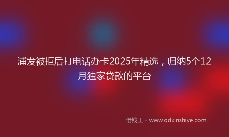 浦发被拒后打电话办卡2025年精选，归纳5个12月独家贷款的平台
