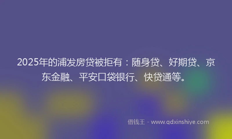2025年的浦发房贷被拒有：随身贷、好期贷、京东金融、平安口袋银行、快贷通等。