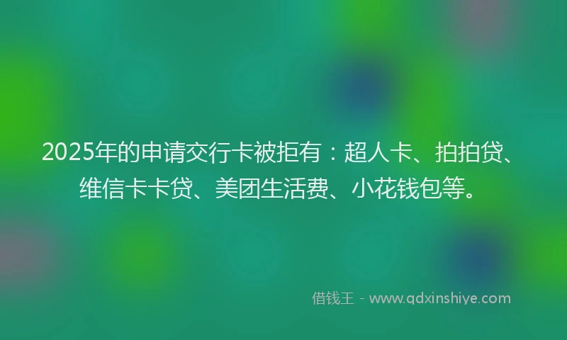 2025年的申请交行卡被拒有：超人卡、拍拍贷、维信卡卡贷、美团生活费、小花钱包等。