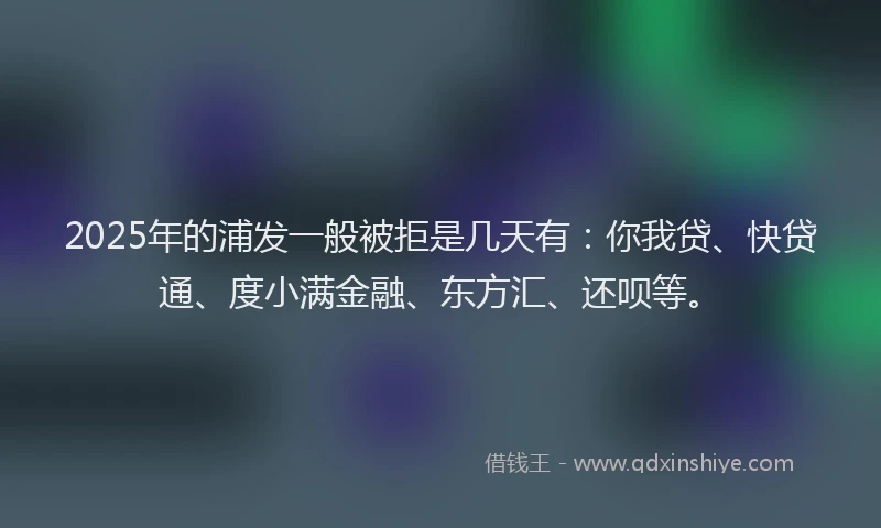 2025年的浦发一般被拒是几天有：你我贷、快贷通、度小满金融、东方汇、还呗等。