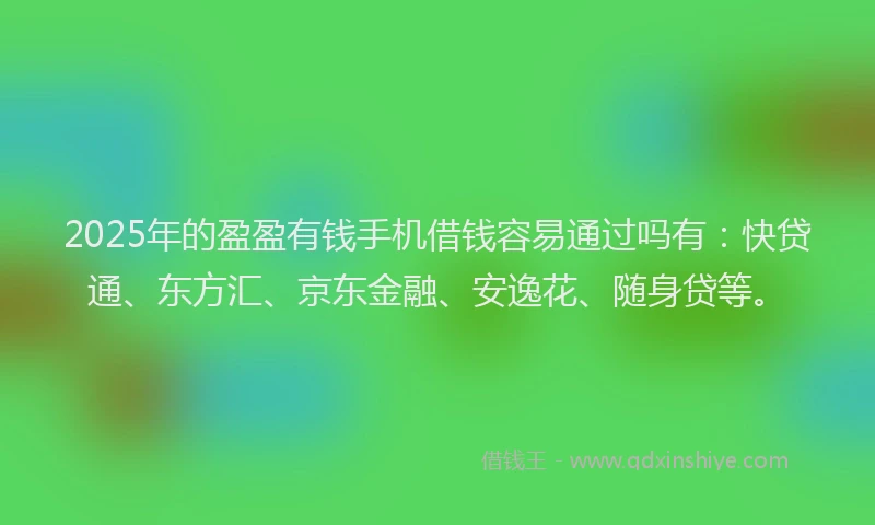 2025年的盈盈有钱手机借钱容易通过吗有：快贷通、东方汇、京东金融、安逸花、随身贷等。