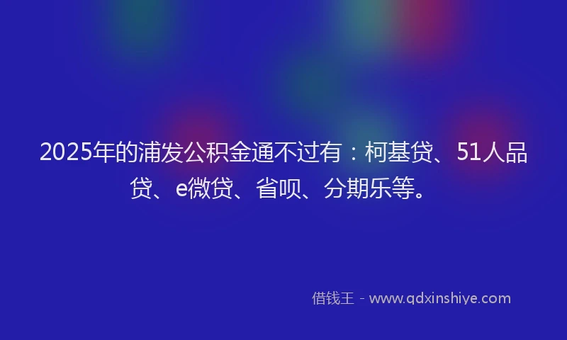 2025年的浦发公积金通不过有：柯基贷、51人品贷、e微贷、省呗、分期乐等。