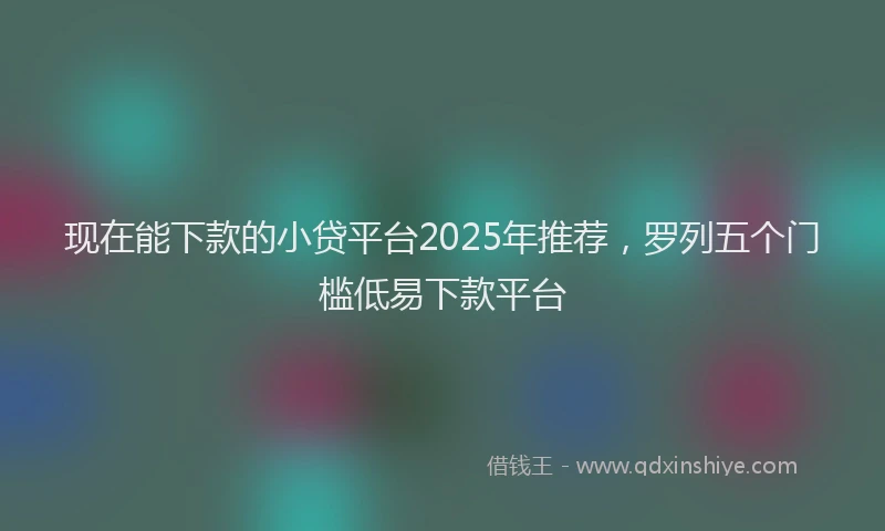 现在能下款的小贷平台2025年推荐，罗列五个门槛低易下款平台