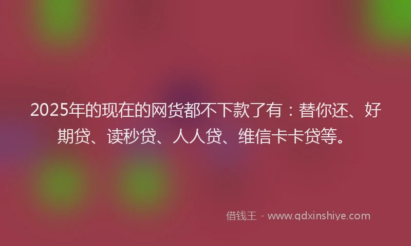 2025年的现在的网货都不下款了有：替你还、好期贷、读秒贷、人人贷、维信卡卡贷等。