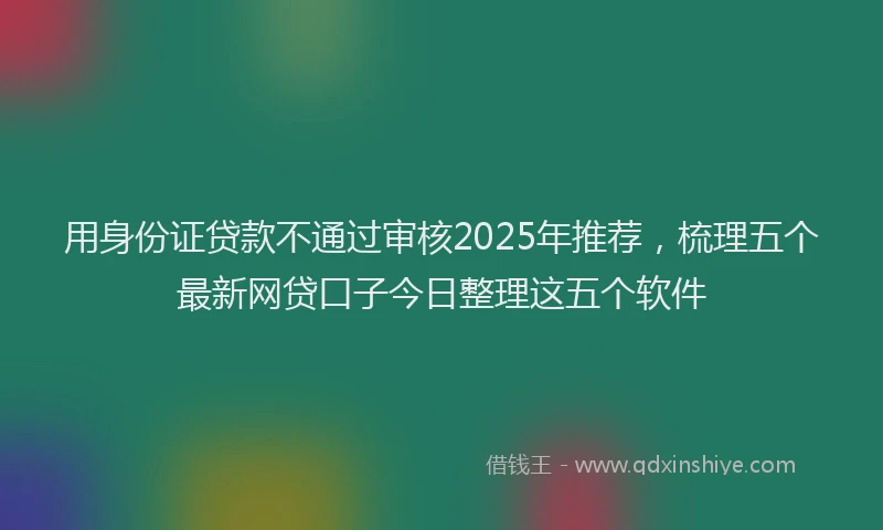 用身份证贷款不通过审核2025年推荐，梳理五个最新网贷口子今日整理这五个软件