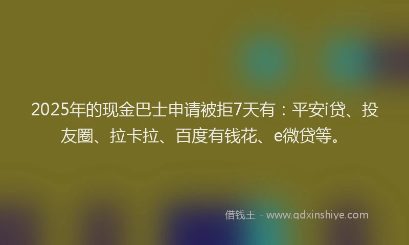 2025年的现金巴士申请被拒7天有：平安i贷、投友圈、拉卡拉、百度有钱花、e微贷等。