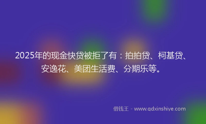 2025年的现金快贷被拒了有：拍拍贷、柯基贷、安逸花、美团生活费、分期乐等。